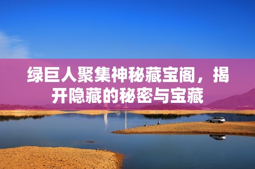 绿巨人聚集神秘藏宝阁，揭开隐藏的秘密与宝藏
