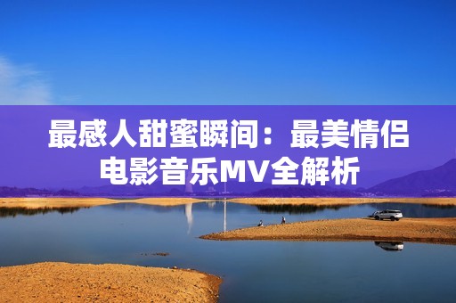 最感人甜蜜瞬间：最美情侣电影音乐MV全解析