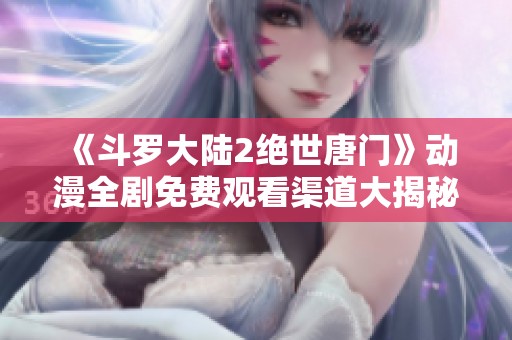 《斗罗大陆2绝世唐门》动漫全剧免费观看渠道大揭秘