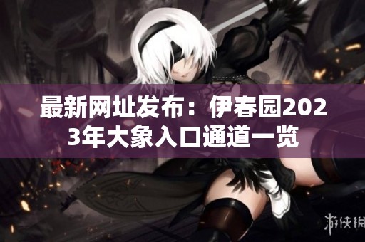 最新网址发布：伊春园2023年大象入口通道一览