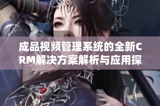 成品视频管理系统的全新CRM解决方案解析与应用探讨
