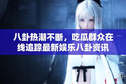 八卦热潮不断，吃瓜群众在线追踪最新娱乐八卦资讯