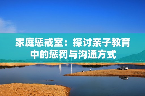 家庭惩戒室：探讨亲子教育中的惩罚与沟通方式
