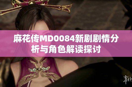 麻花传MD0084新剧剧情分析与角色解读探讨
