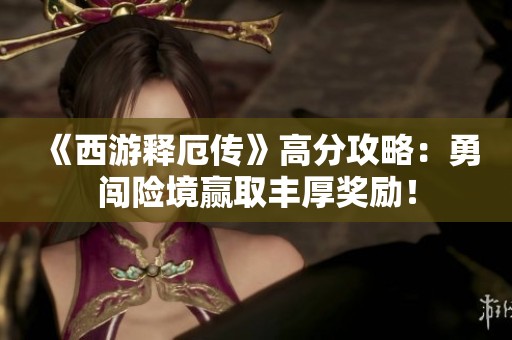 《西游释厄传》高分攻略：勇闯险境赢取丰厚奖励！