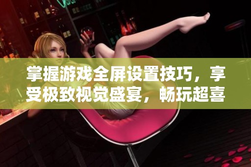 掌握游戏全屏设置技巧，享受极致视觉盛宴，畅玩超喜手游