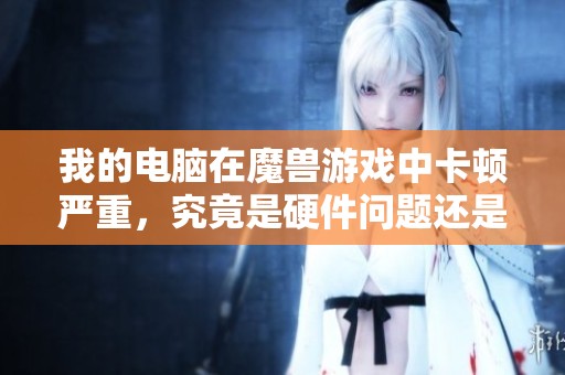 我的电脑在魔兽游戏中卡顿严重，究竟是硬件问题还是其他原因导致的？