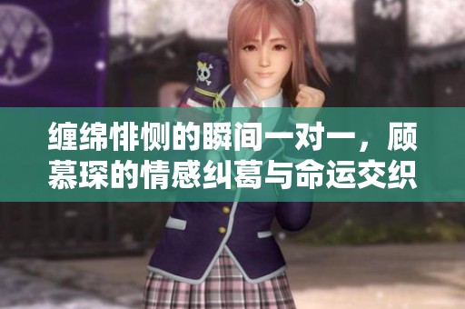 缠绵悱恻的瞬间一对一，顾慕琛的情感纠葛与命运交织