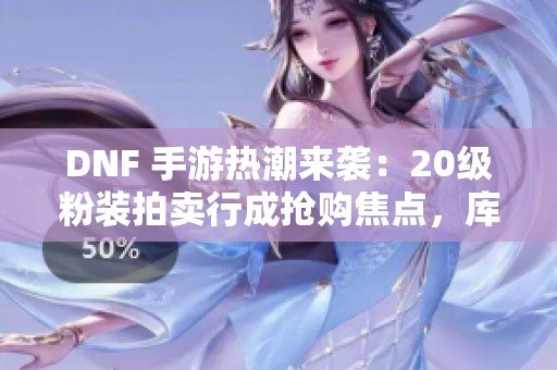DNF 手游热潮来袭：20级粉装拍卖行成抢购焦点，库存告急！