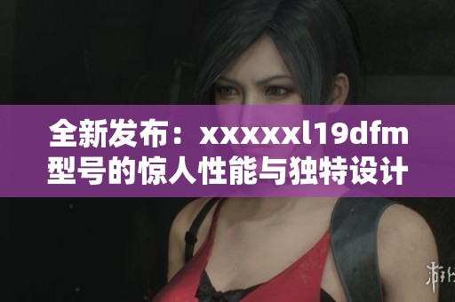 全新发布：xxxxxl19dfm型号的惊人性能与独特设计介绍