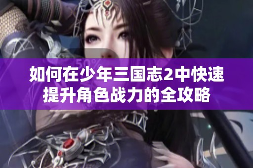 如何在少年三国志2中快速提升角色战力的全攻略