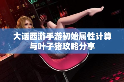 大话西游手游初始属性计算与叶子猪攻略分享