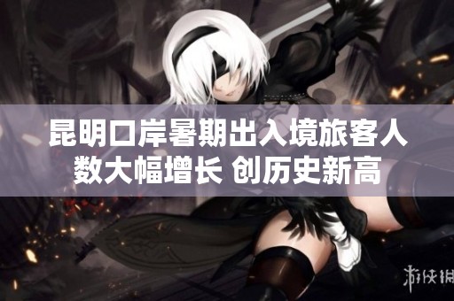 昆明口岸暑期出入境旅客人数大幅增长 创历史新高