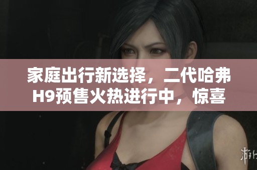 家庭出行新选择，二代哈弗H9预售火热进行中，惊喜好礼等你来拿！