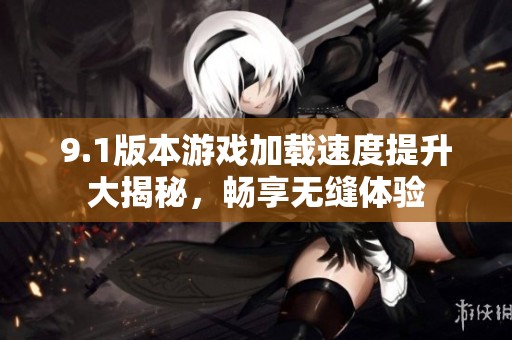 9.1版本游戏加载速度提升大揭秘，畅享无缝体验