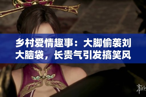 乡村爱情趣事：大脚偷袭刘大脑袋，长贵气引发搞笑风波