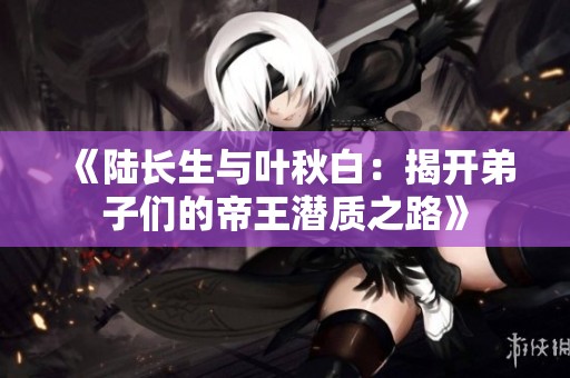 《陆长生与叶秋白：揭开弟子们的帝王潜质之路》