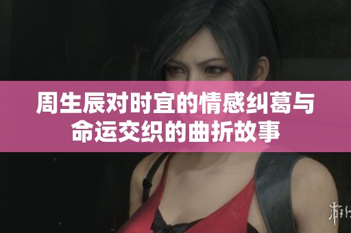 周生辰对时宜的情感纠葛与命运交织的曲折故事