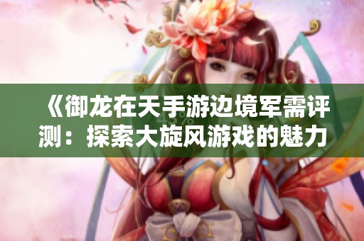 《御龙在天手游边境军需评测：探索大旋风游戏的魅力与乐趣》