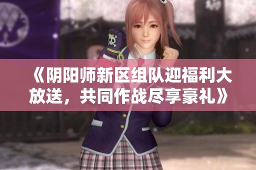《阴阳师新区组队迎福利大放送，共同作战尽享豪礼》