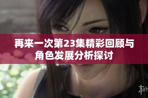 再来一次第23集精彩回顾与角色发展分析探讨