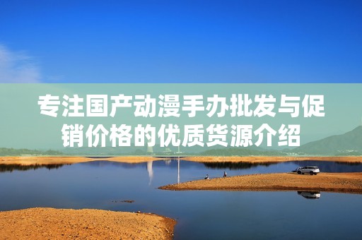 专注国产动漫手办批发与促销价格的优质货源介绍