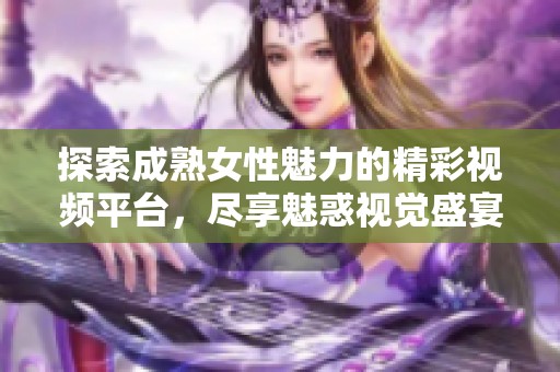 探索成熟女性魅力的精彩视频平台，尽享魅惑视觉盛宴