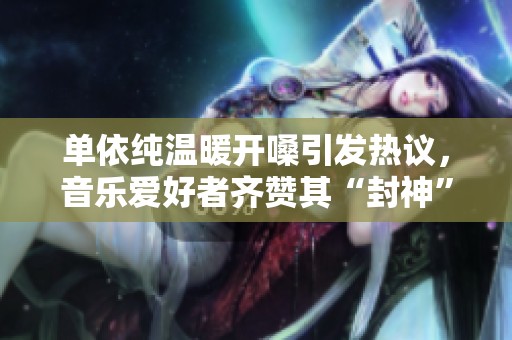 单依纯温暖开嗓引发热议，音乐爱好者齐赞其“封神”瞬间