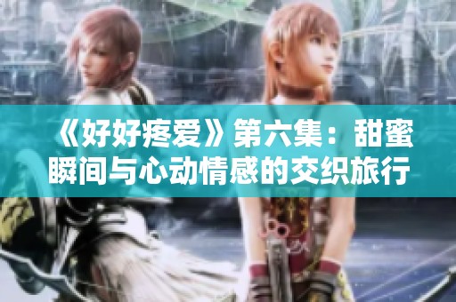 《好好疼爱》第六集：甜蜜瞬间与心动情感的交织旅行