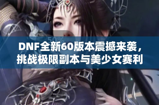 DNF全新60版本震撼来袭，挑战极限副本与美少女赛利亚的完美融合
