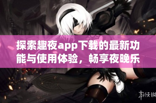 探索趣夜app下载的最新功能与使用体验，畅享夜晚乐趣