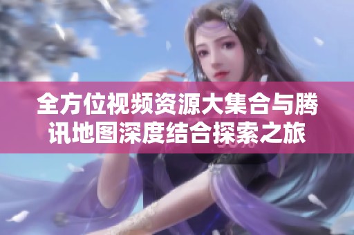 全方位视频资源大集合与腾讯地图深度结合探索之旅