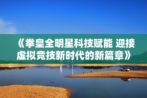 《拳皇全明星科技赋能 迎接虚拟竞技新时代的新篇章》