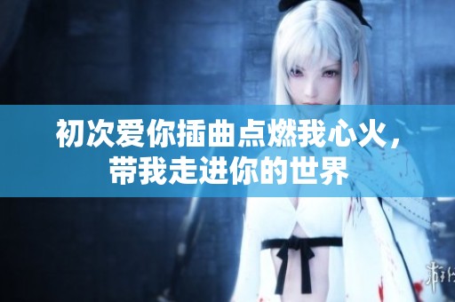 初次爱你插曲点燃我心火，带我走进你的世界