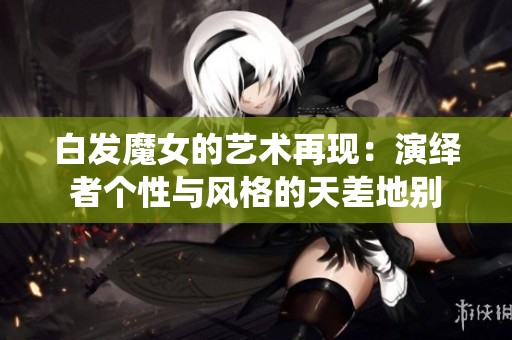 白发魔女的艺术再现：演绎者个性与风格的天差地别