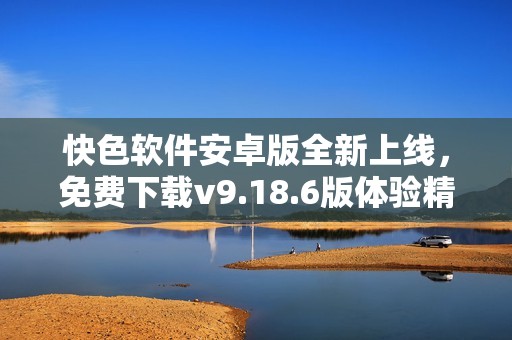 快色软件安卓版全新上线，免费下载v9.18.6版体验精彩功能
