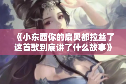 《小东西你的扇贝都拉丝了这首歌到底讲了什么故事》