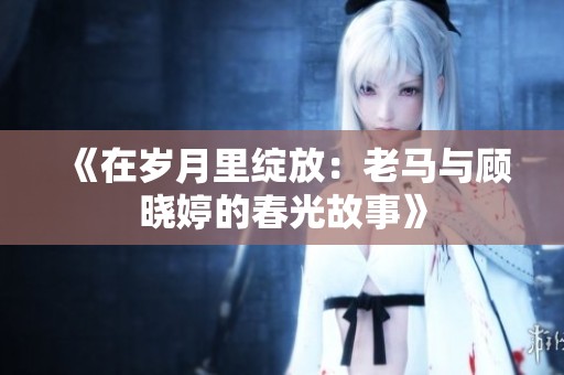 《在岁月里绽放：老马与顾晓婷的春光故事》