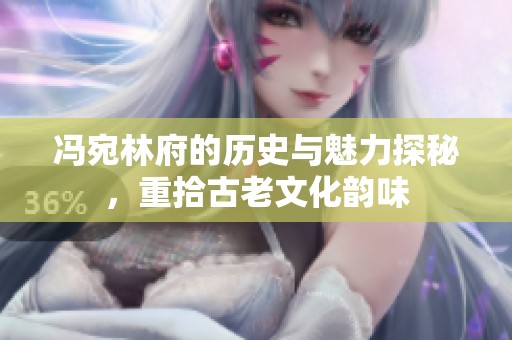 冯宛林府的历史与魅力探秘，重拾古老文化韵味