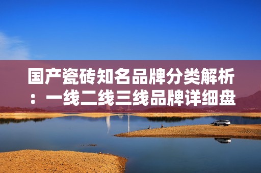 国产瓷砖知名品牌分类解析：一线二线三线品牌详细盘点