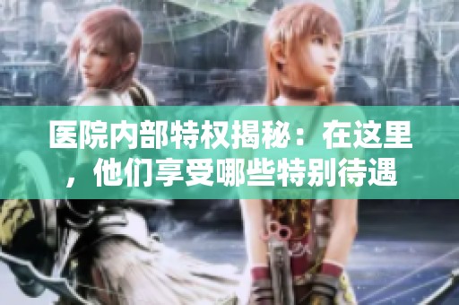 医院内部特权揭秘：在这里，他们享受哪些特别待遇