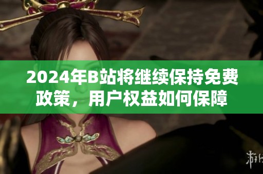 2024年B站将继续保持免费政策，用户权益如何保障