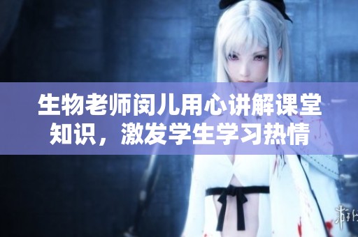 生物老师闵儿用心讲解课堂知识，激发学生学习热情