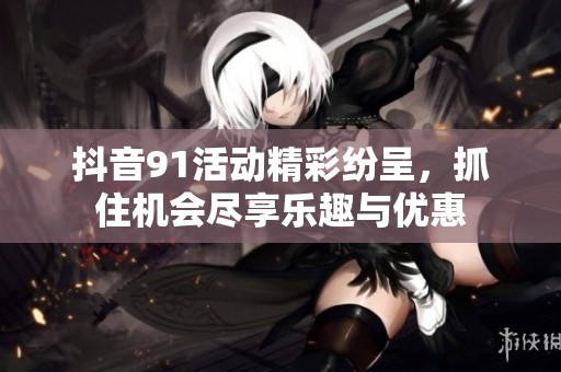 抖音91活动精彩纷呈，抓住机会尽享乐趣与优惠