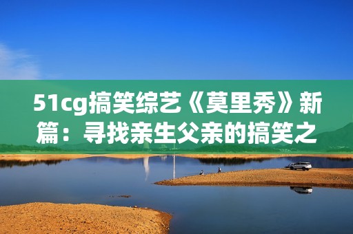 51cg搞笑综艺《莫里秀》新篇：寻找亲生父亲的搞笑之旅