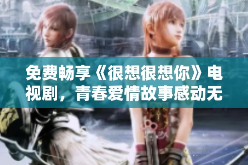 免费畅享《很想很想你》电视剧，青春爱情故事感动无限
