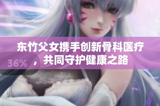东竹父女携手创新骨科医疗，共同守护健康之路