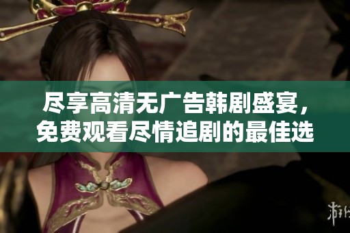 尽享高清无广告韩剧盛宴，免费观看尽情追剧的最佳选择