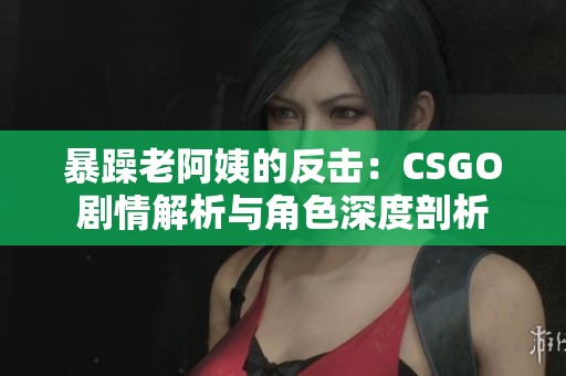 暴躁老阿姨的反击：CSGO剧情解析与角色深度剖析