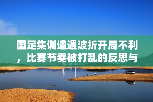 国足集训遭遇波折开局不利，比赛节奏被打乱的反思与展望